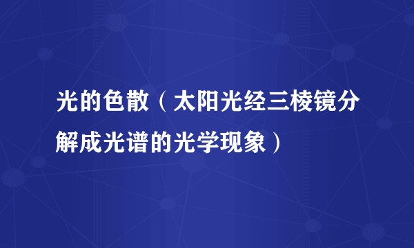光的色散（太阳光经三棱镜分解成光谱的光学现象）