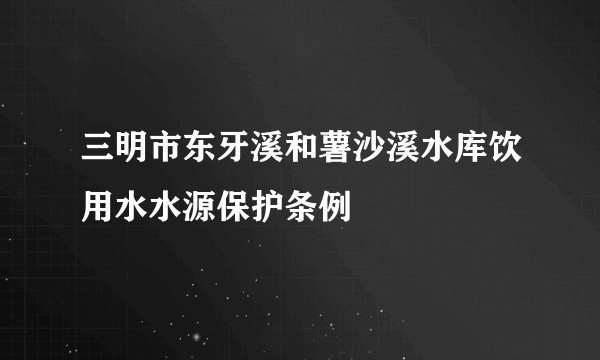 三明市东牙溪和薯沙溪水库饮用水水源保护条例