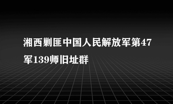 湘西剿匪中国人民解放军第47军139师旧址群