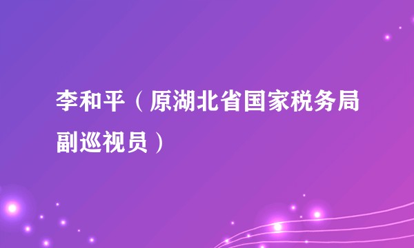 李和平（原湖北省国家税务局副巡视员）