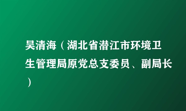吴清海（湖北省潜江市环境卫生管理局原党总支委员、副局长）