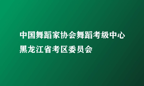 中国舞蹈家协会舞蹈考级中心黑龙江省考区委员会