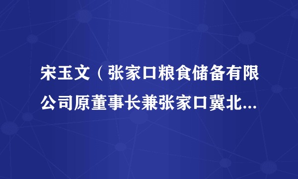 宋玉文(张家口粮食储备有限公司原董事长兼张家口冀北粮油园区开发有限公司原董事长)