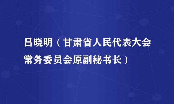 吕晓明（甘肃省人民代表大会常务委员会原副秘书长）