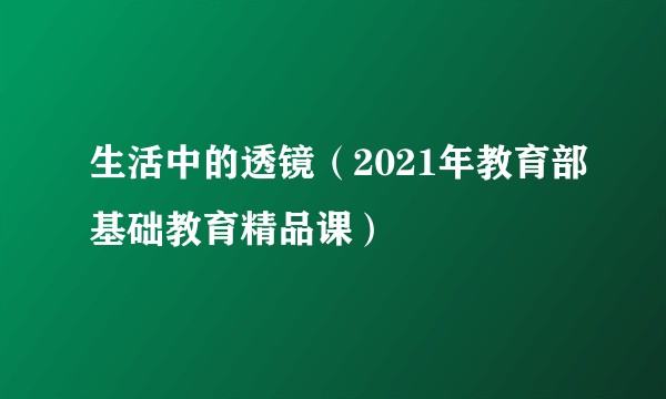 生活中的透镜（2021年教育部基础教育精品课）