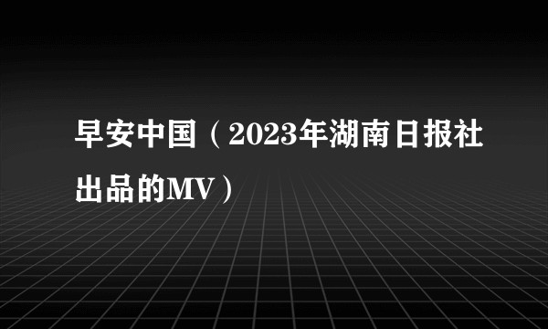 早安中国（2023年湖南日报社出品的MV）