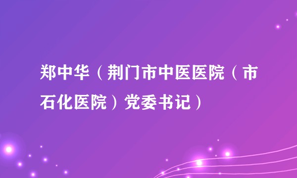 郑中华（荆门市中医医院（市石化医院）党委书记）