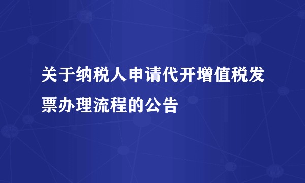 关于纳税人申请代开增值税发票办理流程的公告