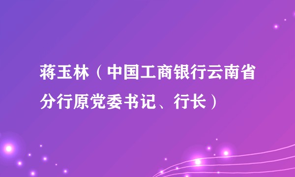 蒋玉林（中国工商银行云南省分行原党委书记、行长）