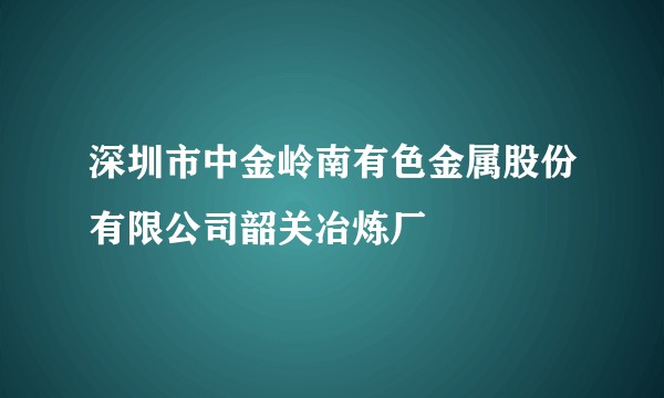 深圳市中金岭南有色金属股份有限公司韶关冶炼厂