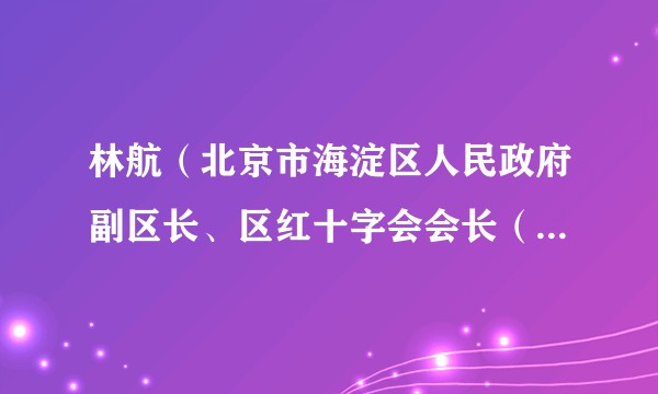 林航（北京市海淀区人民政府副区长、区红十字会会长（兼）、区工商联主席）