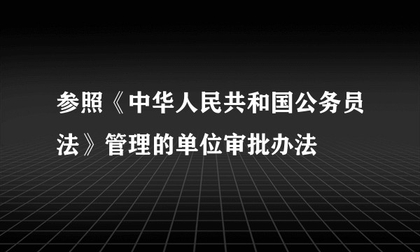 参照《中华人民共和国公务员法》管理的单位审批办法
