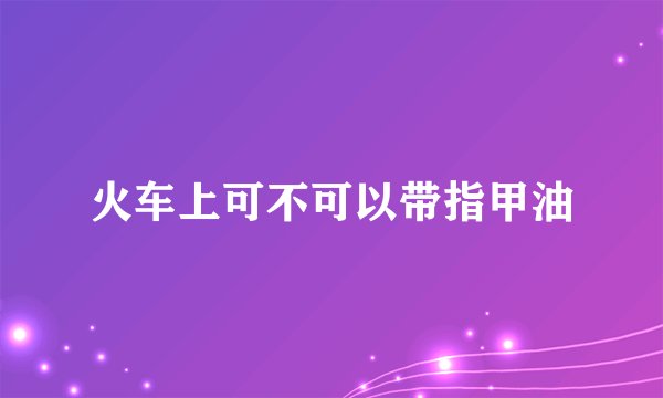 火车上可不可以带指甲油