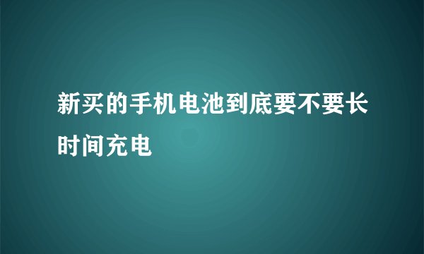 新买的手机电池到底要不要长时间充电