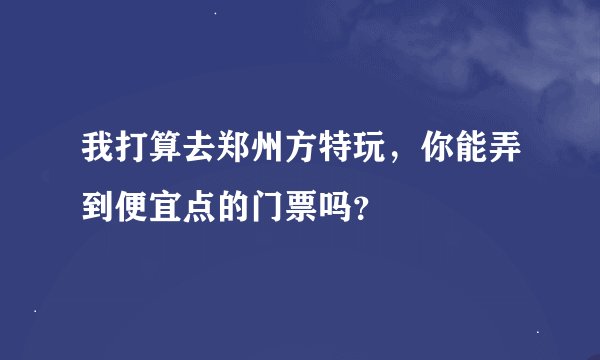 我打算去郑州方特玩，你能弄到便宜点的门票吗？