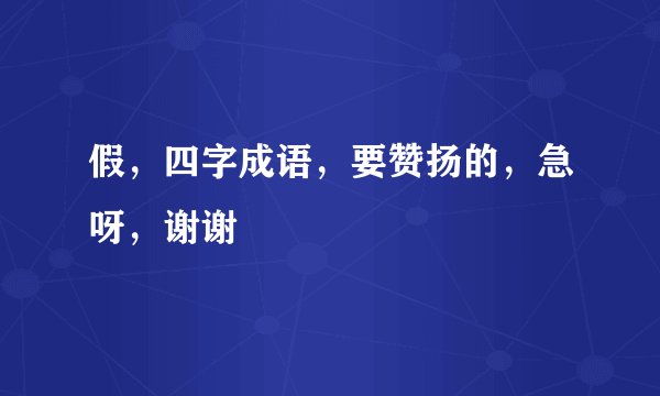 假，四字成语，要赞扬的，急呀，谢谢
