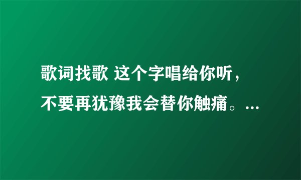 歌词找歌 这个字唱给你听，不要再犹豫我会替你触痛。 ········ 这个是什么歌？