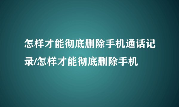 怎样才能彻底删除手机通话记录/怎样才能彻底删除手机