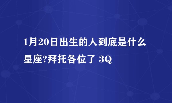 1月20日出生的人到底是什么星座?拜托各位了 3Q