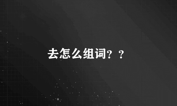 去怎么组词？？