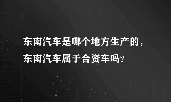 东南汽车是哪个地方生产的，东南汽车属于合资车吗？