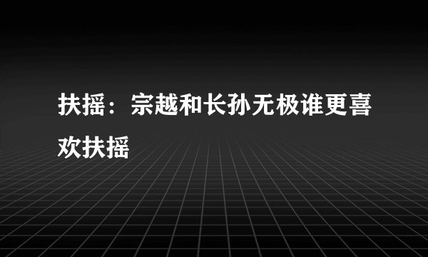扶摇：宗越和长孙无极谁更喜欢扶摇