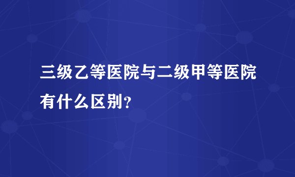 三级乙等医院与二级甲等医院有什么区别？