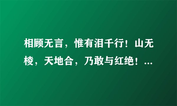 相顾无言，惟有泪千行！山无棱，天地合，乃敢与红绝！众里寻她千百渡，蓦然回首，那人却在灯火阑珊处！