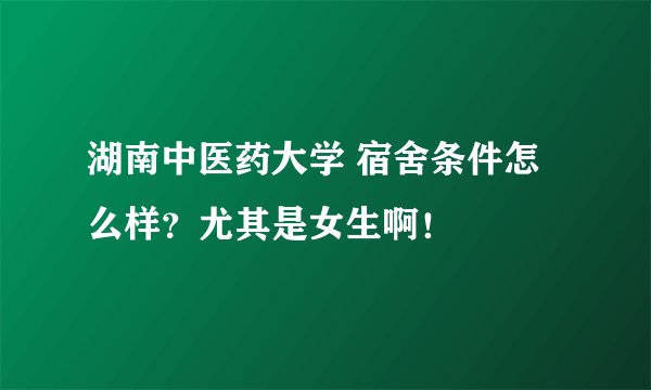 湖南中医药大学 宿舍条件怎么样？尤其是女生啊！