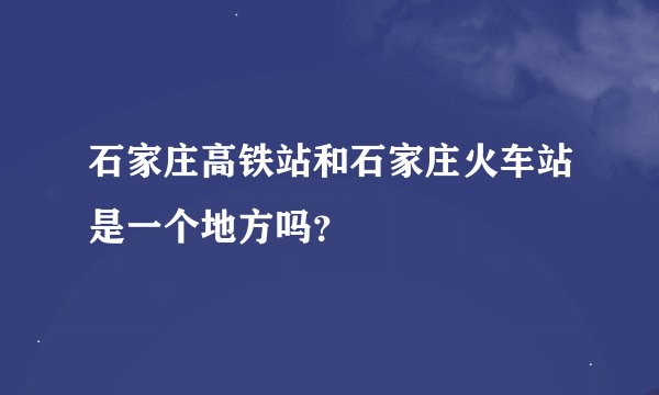 石家庄高铁站和石家庄火车站是一个地方吗？