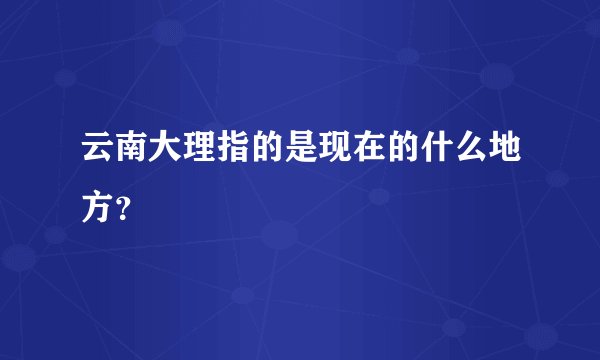云南大理指的是现在的什么地方？
