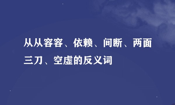 从从容容、依赖、间断、两面三刀、空虚的反义词