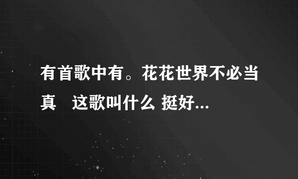 有首歌中有。花花世界不必当真   这歌叫什么 挺好听的。不知道歌名