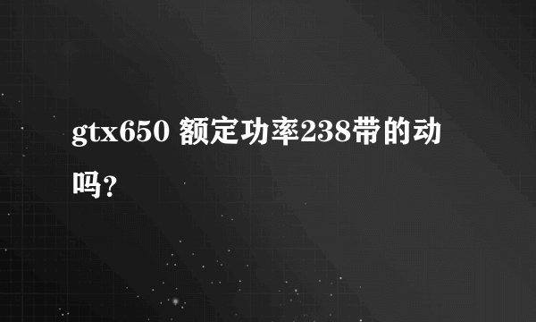 gtx650 额定功率238带的动吗？