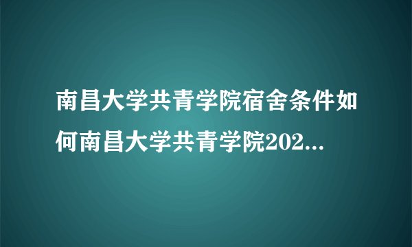 南昌大学共青学院宿舍条件如何南昌大学共青学院2022年各个专业收费明细