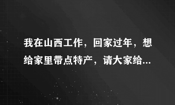 我在山西工作，回家过年，想给家里带点特产，请大家给介绍一些方便携带、正宗的山西特产，谢谢大家！！