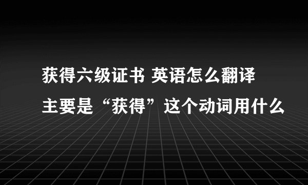 获得六级证书 英语怎么翻译 主要是“获得”这个动词用什么