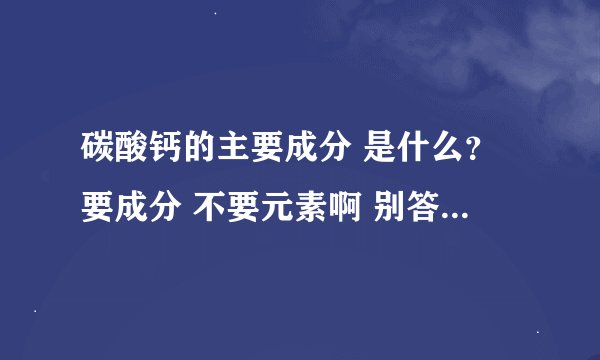 碳酸钙的主要成分 是什么？要成分 不要元素啊 别答非所问！