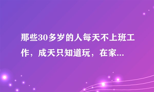 那些30多岁的人每天不上班工作，成天只知道玩，在家啃老的人最后都怎么样了，就是说到40岁、50岁？