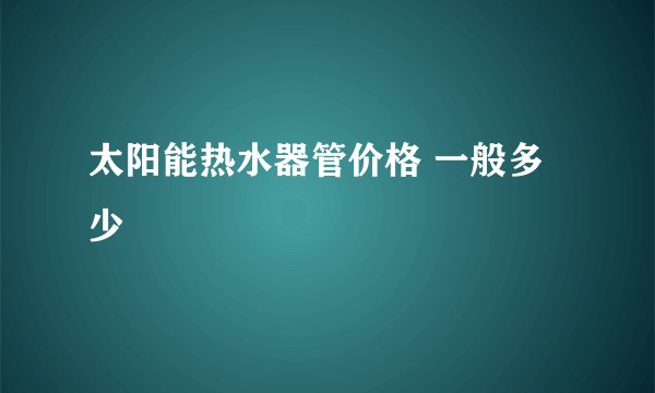 太阳能热水器管价格 一般多少