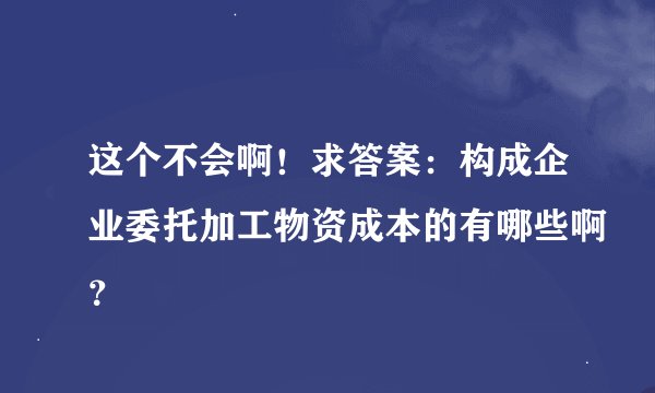 这个不会啊！求答案：构成企业委托加工物资成本的有哪些啊？