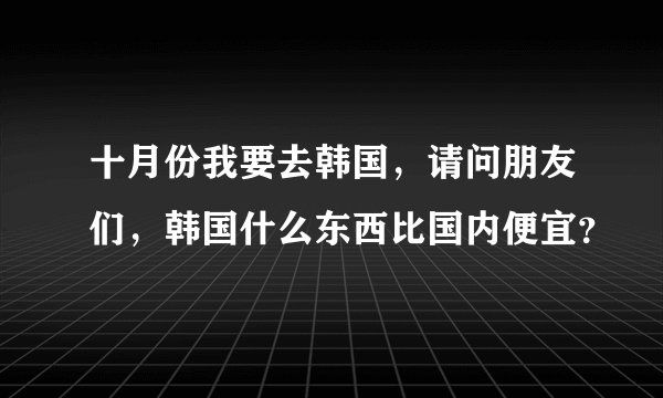 十月份我要去韩国，请问朋友们，韩国什么东西比国内便宜？