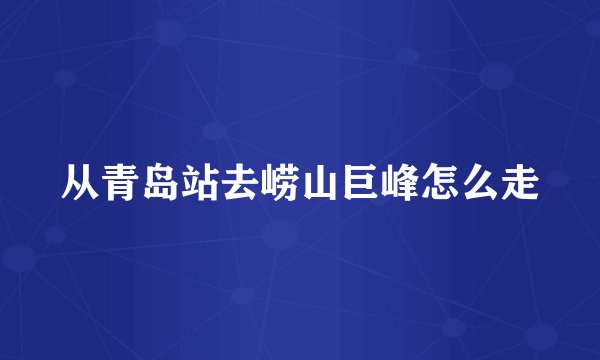 从青岛站去崂山巨峰怎么走