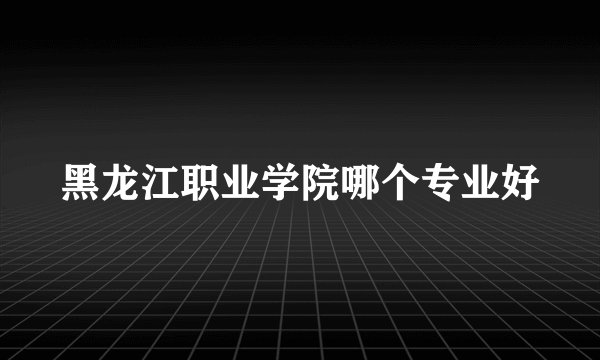 黑龙江职业学院哪个专业好