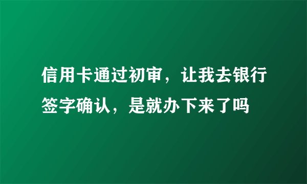 信用卡通过初审，让我去银行签字确认，是就办下来了吗