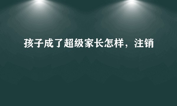 孩子成了超级家长怎样，注销