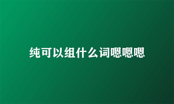 纯可以组什么词嗯嗯嗯