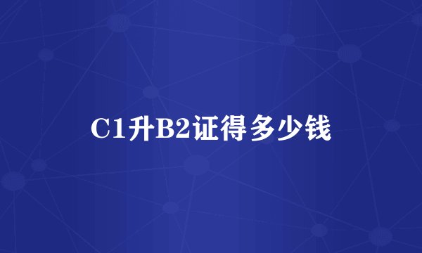 C1升B2证得多少钱