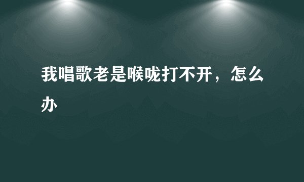 我唱歌老是喉咙打不开，怎么办