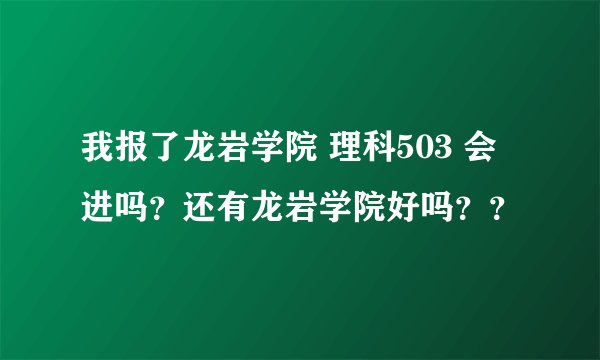 我报了龙岩学院 理科503 会进吗？还有龙岩学院好吗？？